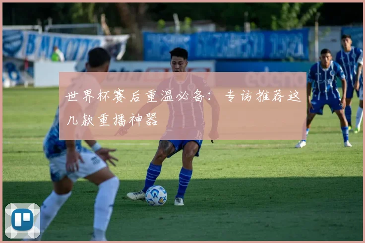 世界杯赛后重温必备：专访推荐这几款重播神器