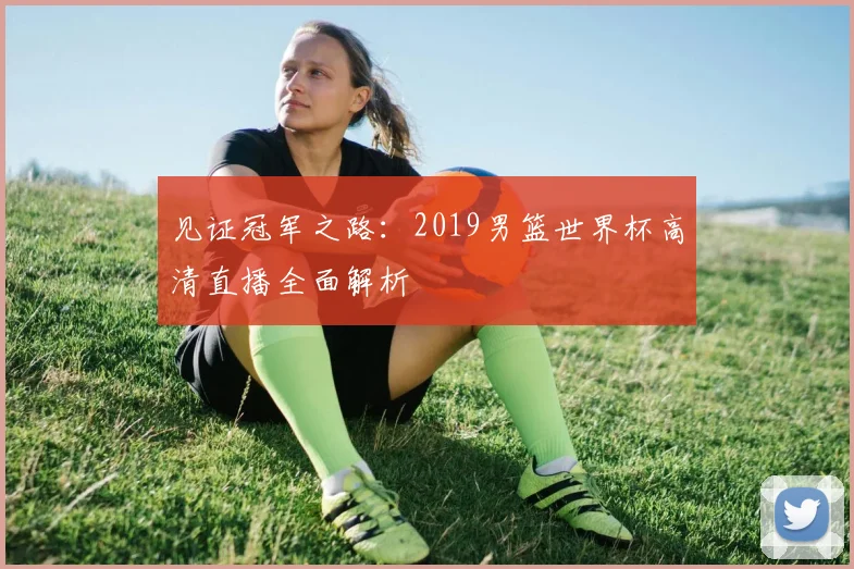 见证冠军之路：2019男篮世界杯高清直播全面解析