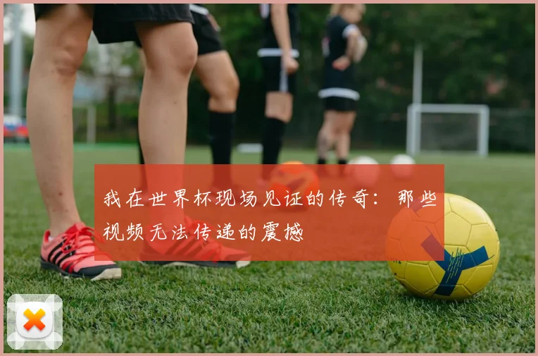 我在世界杯现场见证的传奇：那些视频无法传递的震撼