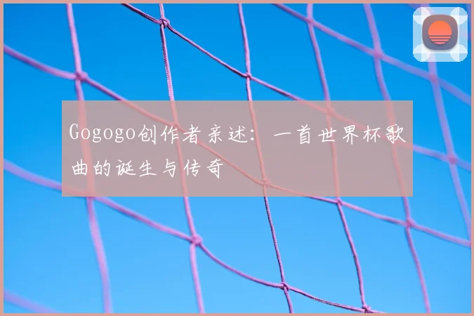 Gogogo创作者亲述:一首世界杯歌曲的诞生与传奇