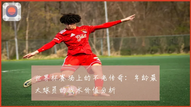 世界杯赛场上的不老传奇：年龄最大球员的战术价值分析