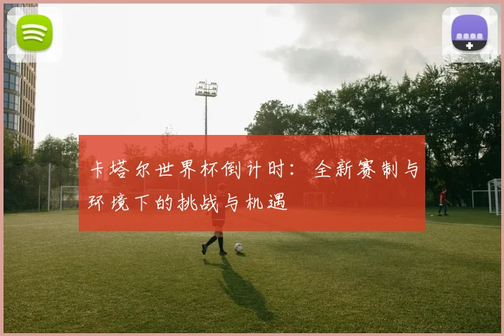 卡塔尔世界杯倒计时：全新赛制与环境下的挑战与机遇
