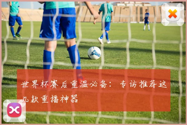 世界杯赛后重温必备：专访推荐这几款重播神器