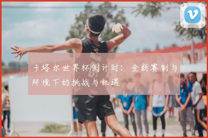 卡塔尔世界杯倒计时：全新赛制与环境下的挑战与机遇