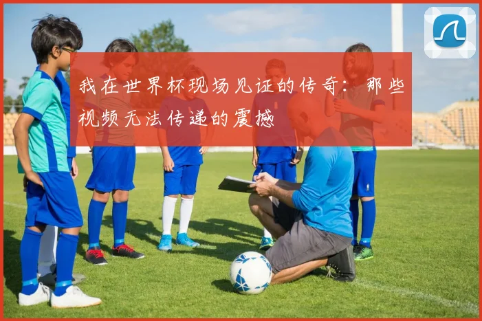 我在世界杯现场见证的传奇：那些视频无法传递的震撼