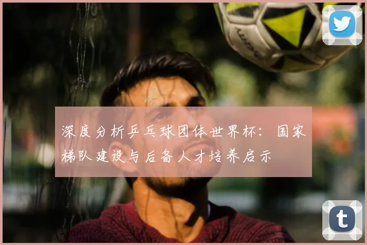 深度分析乒乓球团体世界杯：国家梯队建设与后备人才培养启示