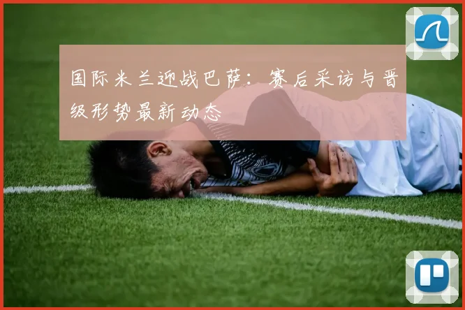 国际米兰迎战巴萨：赛后采访与晋级形势最新动态