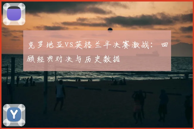 克罗地亚vs英格兰半决赛激战：回顾经典对决与历史数据