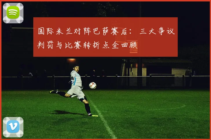 国际米兰对阵巴萨赛后：三大争议判罚与比赛转折点全回顾