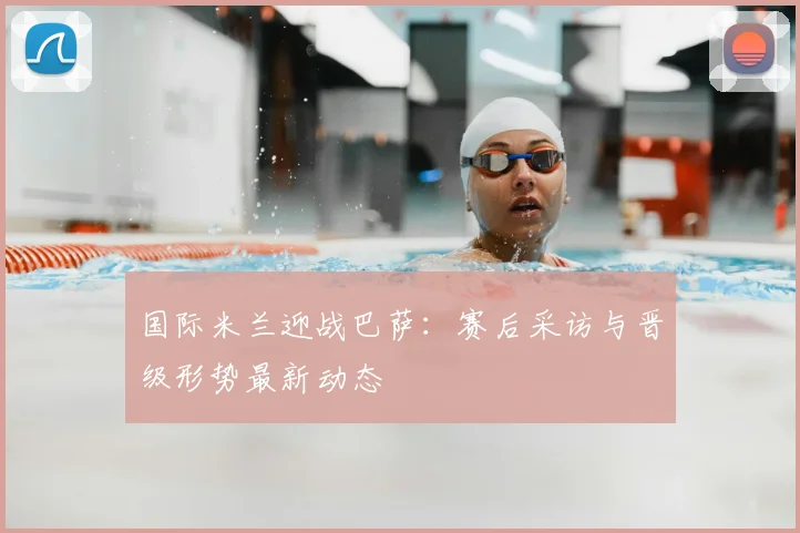 国际米兰迎战巴萨：赛后采访与晋级形势最新动态