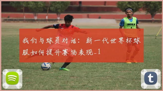 我们与球员对话：新一代世界杯球服如何提升赛场表现_1