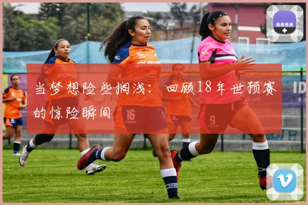 当梦想险些搁浅：回顾18年世预赛的惊险瞬间