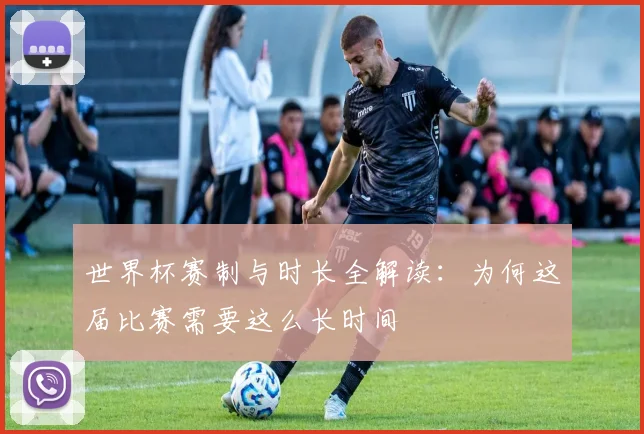 世界杯赛制与时长全解读：为何这届比赛需要这么长时间