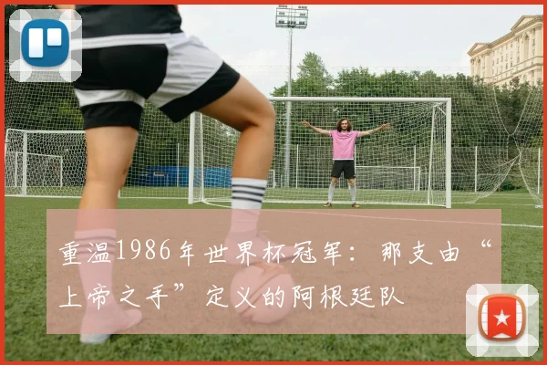 重温1986年世界杯冠军：那支由“上帝之手”定义的阿根廷队
