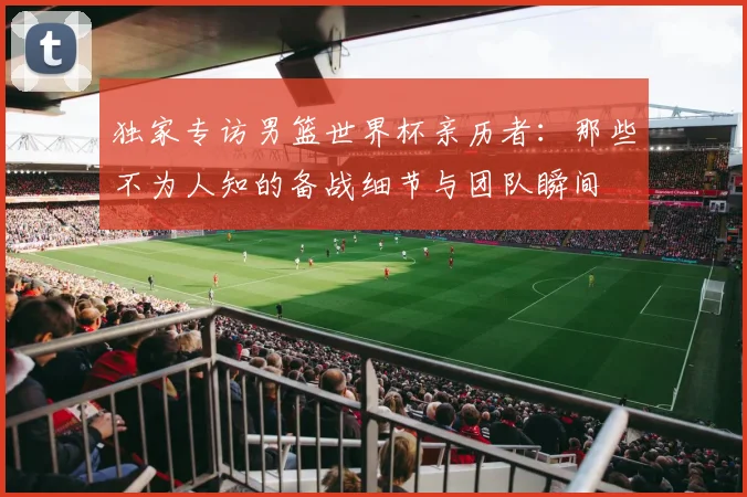 独家专访男篮世界杯亲历者：那些不为人知的备战细节与团队瞬间