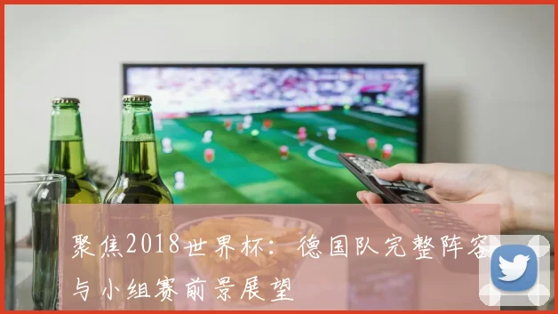 聚焦2018世界杯：德国队完整阵容与小组赛前景展望
