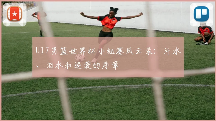 U17男篮世界杯小组赛风云录：汗水、泪水和逆袭的序章