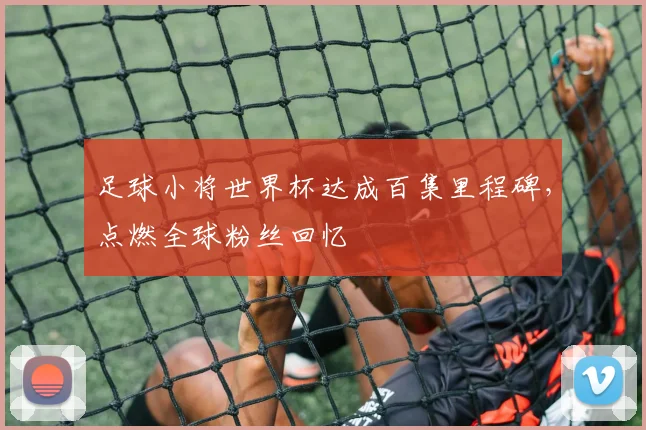 足球小将世界杯达成百集里程碑，点燃全球粉丝回忆