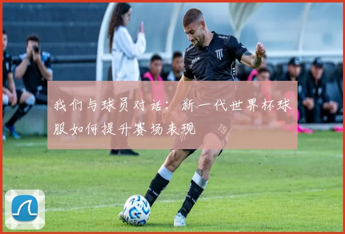 我们与球员对话：新一代世界杯球服如何提升赛场表现